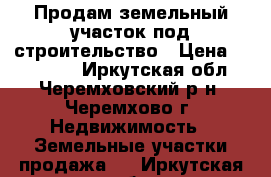 Продам земельный участок под строительство › Цена ­ 150 000 - Иркутская обл., Черемховский р-н, Черемхово г. Недвижимость » Земельные участки продажа   . Иркутская обл.